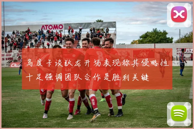 乌度卡谈狄龙开场表现称其侵略性十足强调团队合作是胜利关键