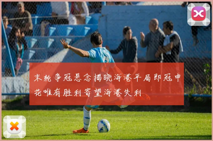 末轮争冠悬念揭晓海港平局即冠申花唯有胜利寄望海港失利