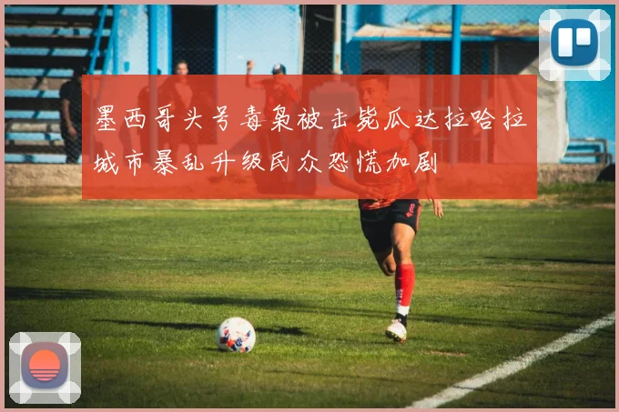 墨西哥头号毒枭被击毙瓜达拉哈拉城市暴乱升级民众恐慌加剧