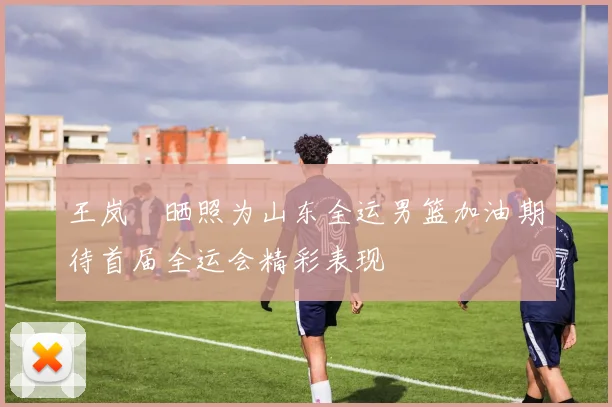 王岚嵚晒照为山东全运男篮加油期待首届全运会精彩表现