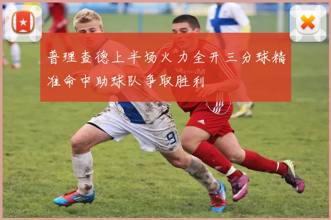 普理查德上半场火力全开三分球精准命中助球队争取胜利
