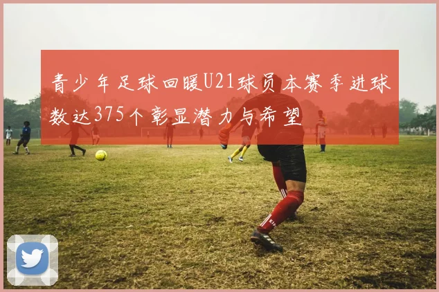 青少年足球回暖U21球员本赛季进球数达375个彰显潜力与希望