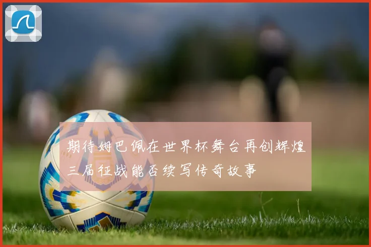 期待姆巴佩在世界杯舞台再创辉煌三届征战能否续写传奇故事