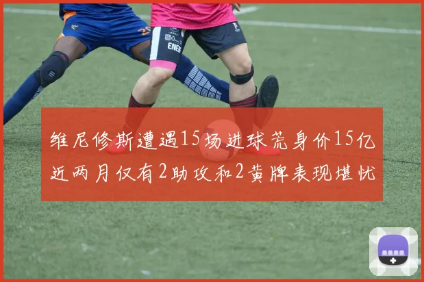 维尼修斯遭遇15场进球荒身价15亿近两月仅有2助攻和2黄牌表现堪忧
