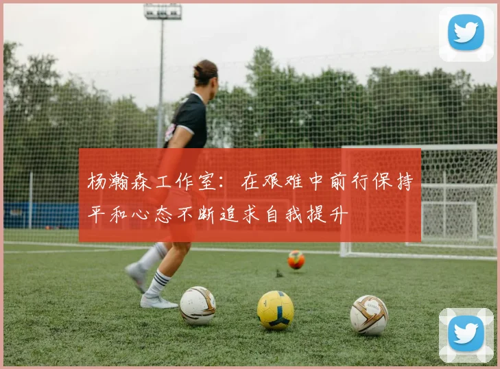杨瀚森工作室：在艰难中前行保持平和心态不断追求自我提升