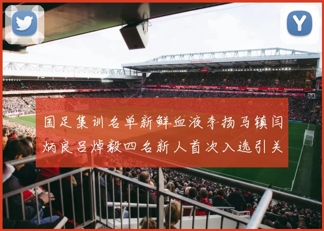 国足集训名单新鲜血液李扬马镇闫炳良吕焯毅四名新人首次入选引关注