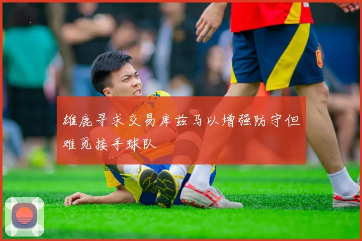 雄鹿寻求交易库兹马以增强防守但难觅接手球队