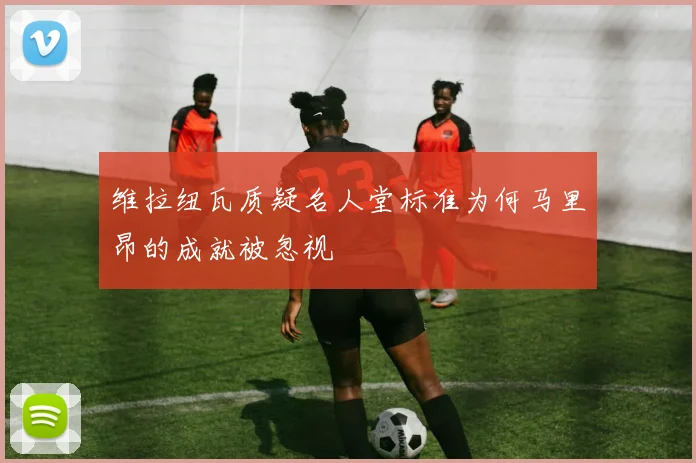 维拉纽瓦质疑名人堂标准为何马里昂的成就被忽视