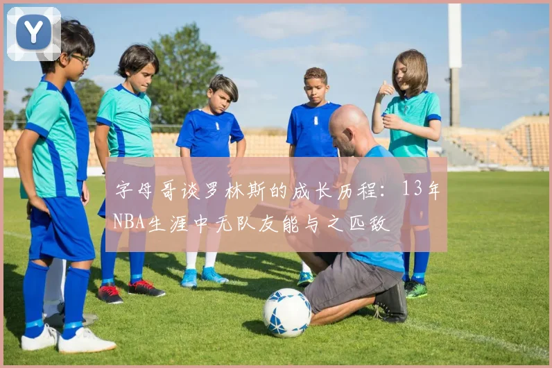 字母哥谈罗林斯的成长历程：13年NBA生涯中无队友能与之匹敌