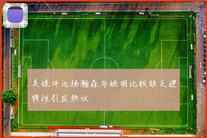 美媒评论杨瀚森与姚明比较缺乏逻辑性引发热议