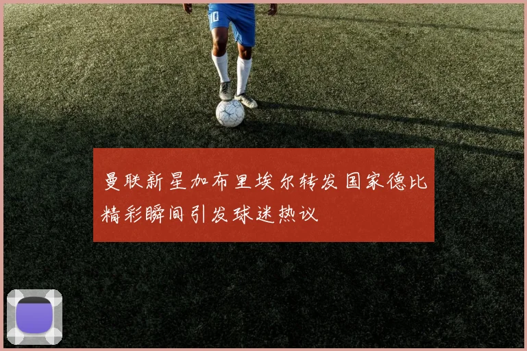 曼联新星加布里埃尔转发国家德比精彩瞬间引发球迷热议