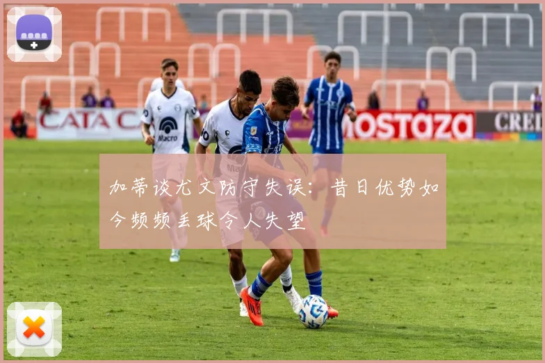 加蒂谈尤文防守失误：昔日优势如今频频丢球令人失望