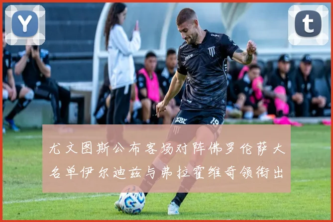 尤文图斯公布客场对阵佛罗伦萨大名单伊尔迪兹与弗拉霍维奇领衔出战