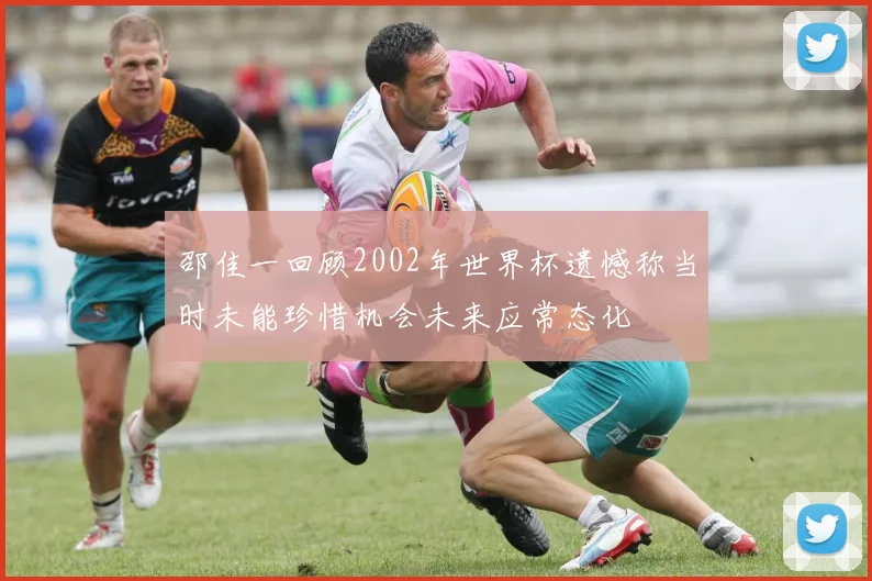 邵佳一回顾2002年世界杯遗憾称当时未能珍惜机会未来应常态化