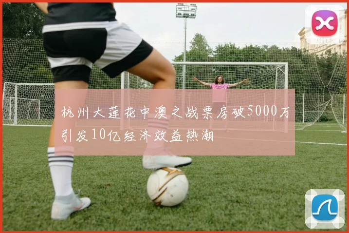 杭州大莲花中澳之战票房破5000万引发10亿经济效益热潮