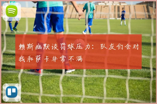 赖斯幽默谈罚球压力：队友们会对我和萨卡非常不满