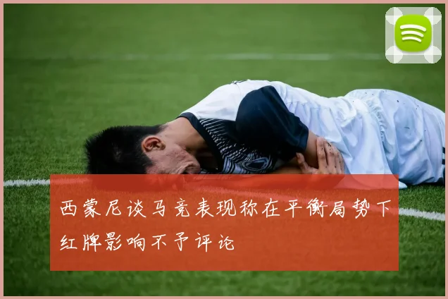 西蒙尼谈马竞表现称在平衡局势下红牌影响不予评论