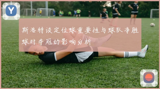 斯洛特谈定位球重要性与球队净胜球对夺冠的影响分析
