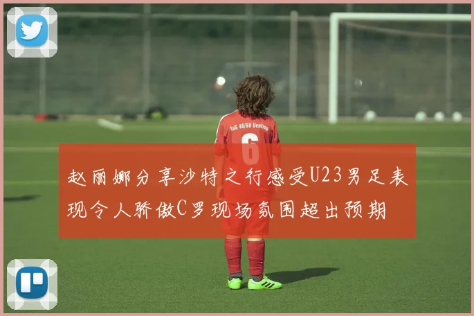 赵丽娜分享沙特之行感受U23男足表现令人骄傲C罗现场氛围超出预期