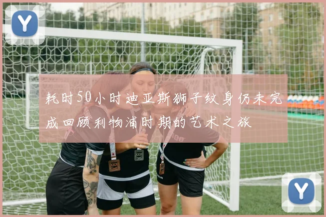 耗时50小时迪亚斯狮子纹身仍未完成回顾利物浦时期的艺术之旅