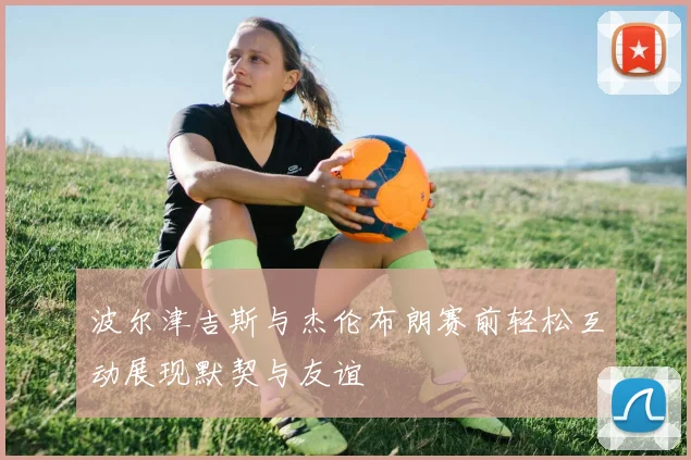 波尔津吉斯与杰伦布朗赛前轻松互动展现默契与友谊