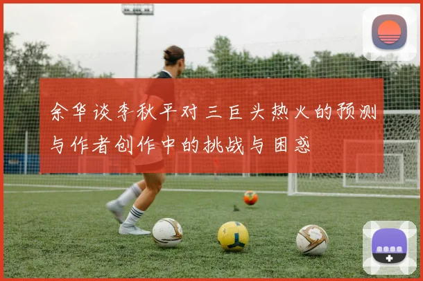 余华谈李秋平对三巨头热火的预测与作者创作中的挑战与困惑