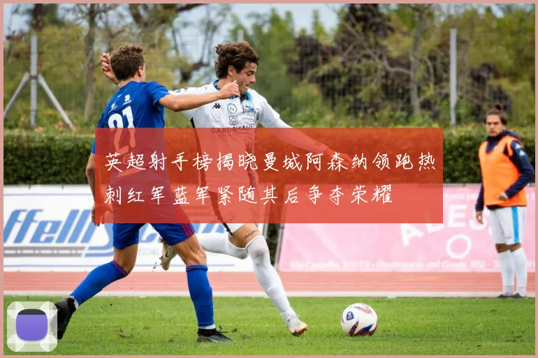 英超射手榜揭晓曼城阿森纳领跑热刺红军蓝军紧随其后争夺荣耀