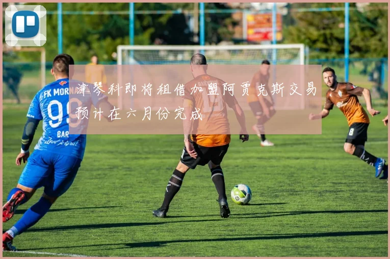 津琴科即将租借加盟阿贾克斯交易预计在六月份完成