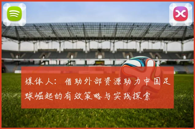 媒体人：借助外部资源助力中国足球崛起的有效策略与实践探索