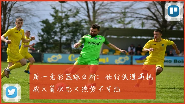 周一竞彩篮球分析：独行侠遭遇挑战火箭状态火热势不可挡